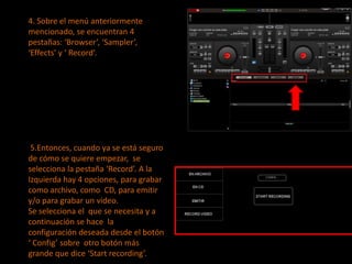 4. Sobre el menú anteriormente mencionado, se encuentran 4 pestañas: ‘Browser’, ‘Sampler’, ‘Effects’ y ‘ Record’.  5.Entonces, cuando ya se está seguro de cómo se quiere empezar,  se selecciona la pestaña ‘Record’.A la Izquierda hay 4 opciones, para grabar como archivo, como  CD, para emitir y/o para grabar un video.Se selecciona el  que se necesita y a continuación se hace  la configuración deseada desde el botón ‘ Config’ sobre  otro botón más grande que dice ‘Start recording’.