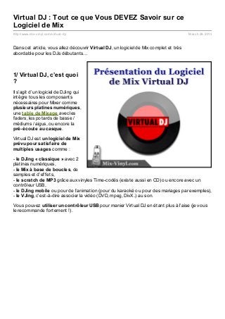 Virtual DJ : Tout ce que Vous DEVEZ Savoir sur ce
Logiciel de Mix
http://www.mix- vinyl.com/virtual- dj/                                                   March 28, 2013



Dans cet article, vous allez découvrir Virt ual DJ, un logiciel de Mix complet et très
abordable pour les DJs débutants…



1/ Virtual DJ, c’est quoi
?
Il s’agit d’un logiciel de DJing qui
intègre tous les composants
nécessaires pour Mixer comme
plusieurs plat ines numériques,
une t able de Mixage avec les
faders, les potards de basse /
médiums / aigus, ou encore la
pré-écout e au casque.

Virtual DJ est un logiciel de Mix
prévu pour sat isf aire de
mult iples usages comme :

- le DJing « classique » avec 2
platines numériques,
- le Mix à base de boucles, de
samples et d’effets,
- le scrat ch de MP3 grâce aux vinyles Time-codés (existe aussi en CD) ou encore avec un
contrôleur USB,
- le DJing mobile ou pour de l’animation (pour du karaoké ou pour des mariages par exemples),
- le VJing, c’est-à-dire associer la vidéo (DVD, mpeg, DivX..) au son.

Vous pouvez ut iliser un cont rôleur USB pour manier Virtual DJ en étant plus à l’aise (je vous
le recommande fortement !).
 
