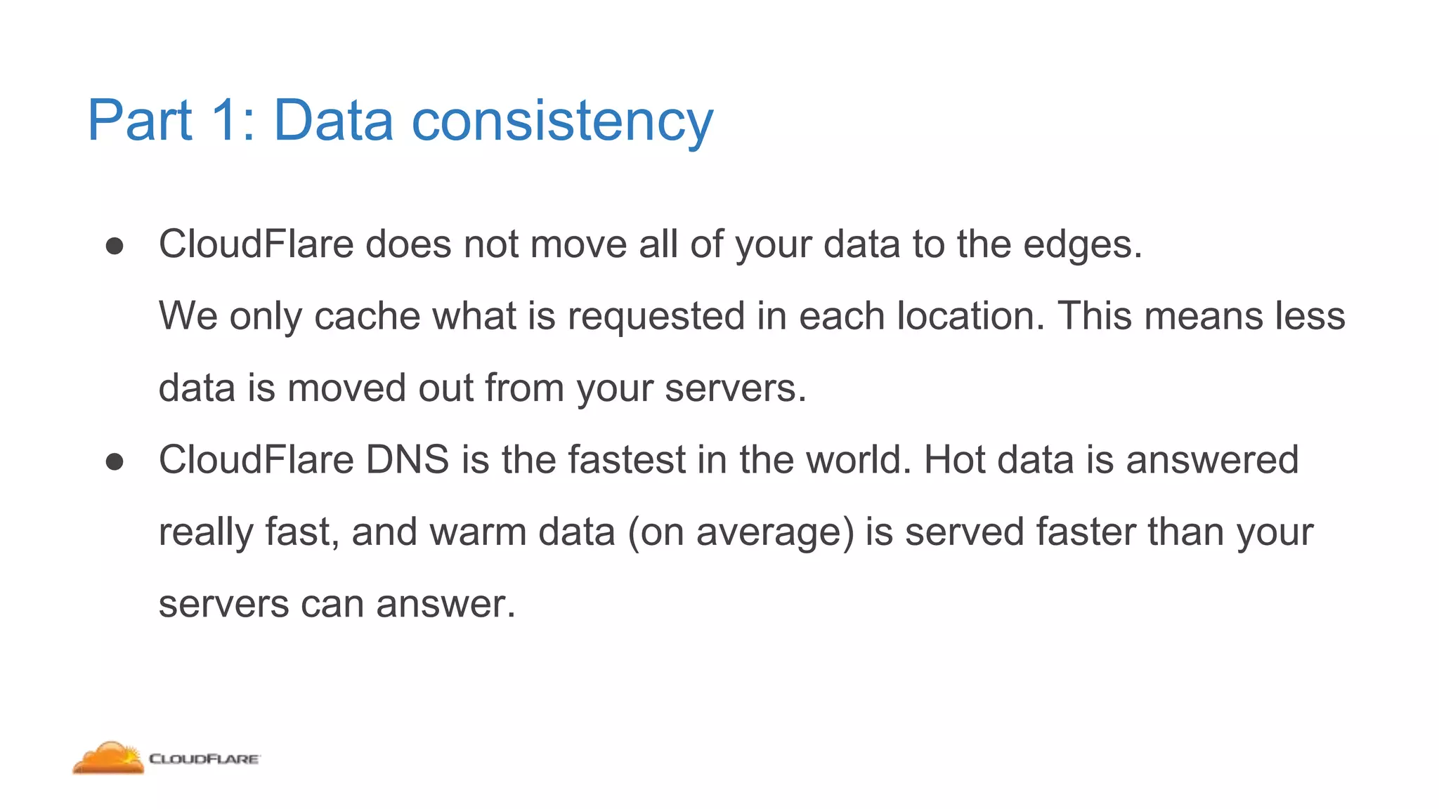Part 1: Data consistency
● CloudFlare does not move all of your data to the edges.
We only cache what is requested in each location. This means less
data is moved out from your servers.
● CloudFlare DNS is the fastest in the world. Hot data is answered
really fast, and warm data (on average) is served faster than your
servers can answer.
 