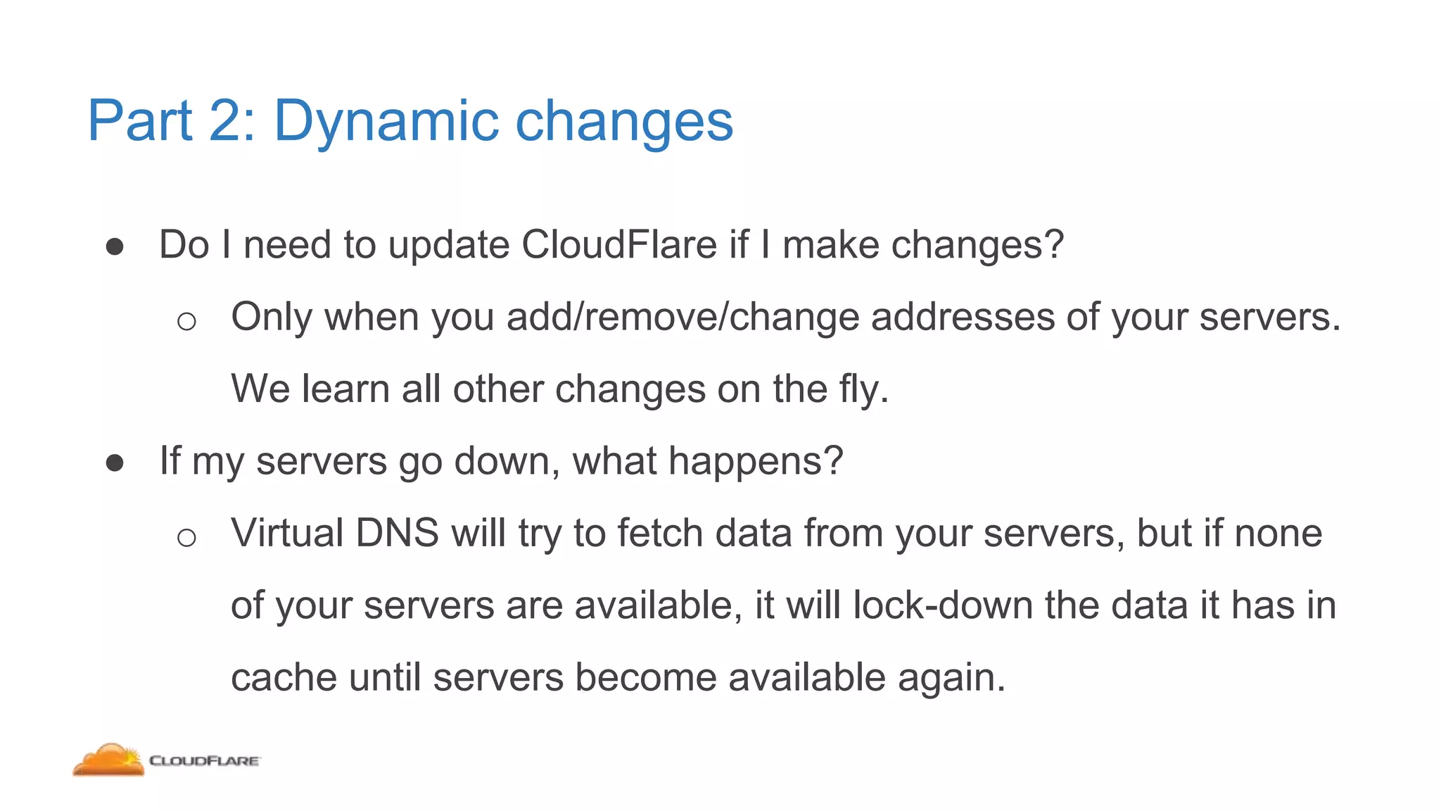 Part 2: Dynamic changes
● Do I need to update CloudFlare if I make changes?
o Only when you add/remove/change addresses of your servers.
We learn all other changes on the fly.
● If my servers go down, what happens?
o Virtual DNS will try to fetch data from your servers, but if none
of your servers are available, it will lock-down the data it has in
cache until servers become available again.
 