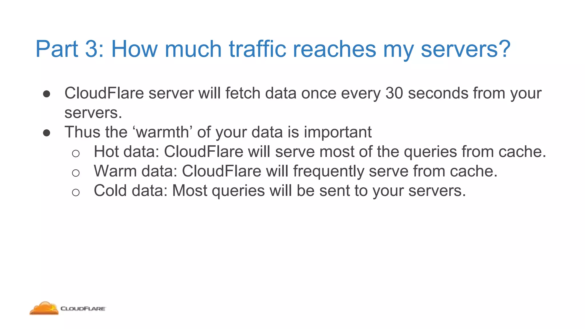 Part 3: How much traffic reaches my servers?
● CloudFlare server will fetch data once every 30 seconds from your
servers.
● Thus the ‘warmth’ of your data is important
o Hot data: CloudFlare will serve most of the queries from cache.
o Warm data: CloudFlare will frequently serve from cache.
o Cold data: Most queries will be sent to your servers.
 