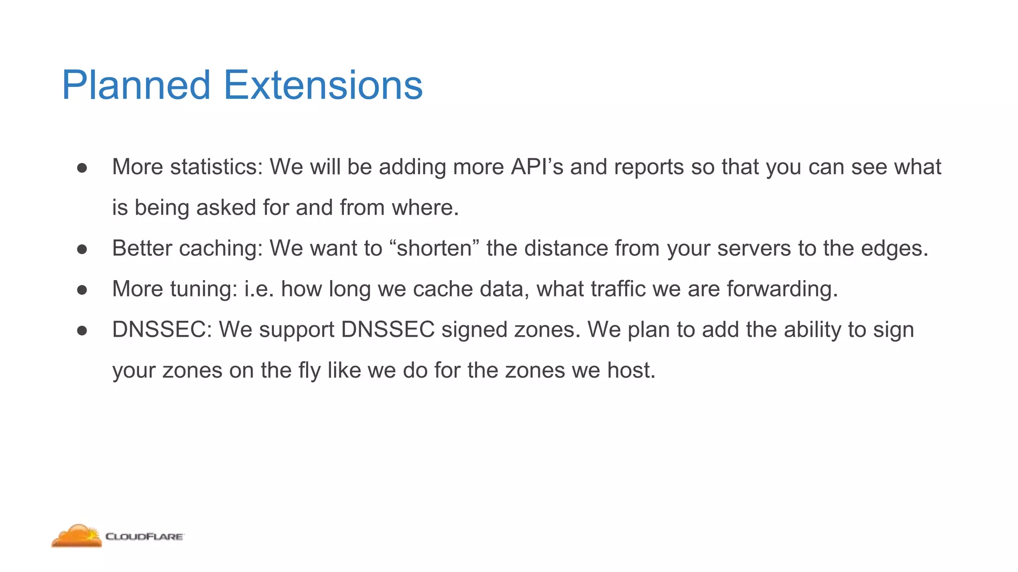 Planned Extensions
● More statistics: We will be adding more API’s and reports so that you can see what
is being asked for and from where.
● Better caching: We want to “shorten” the distance from your servers to the edges.
● More tuning: i.e. how long we cache data, what traffic we are forwarding.
● DNSSEC: We support DNSSEC signed zones. We plan to add the ability to sign
your zones on the fly like we do for the zones we host.
 