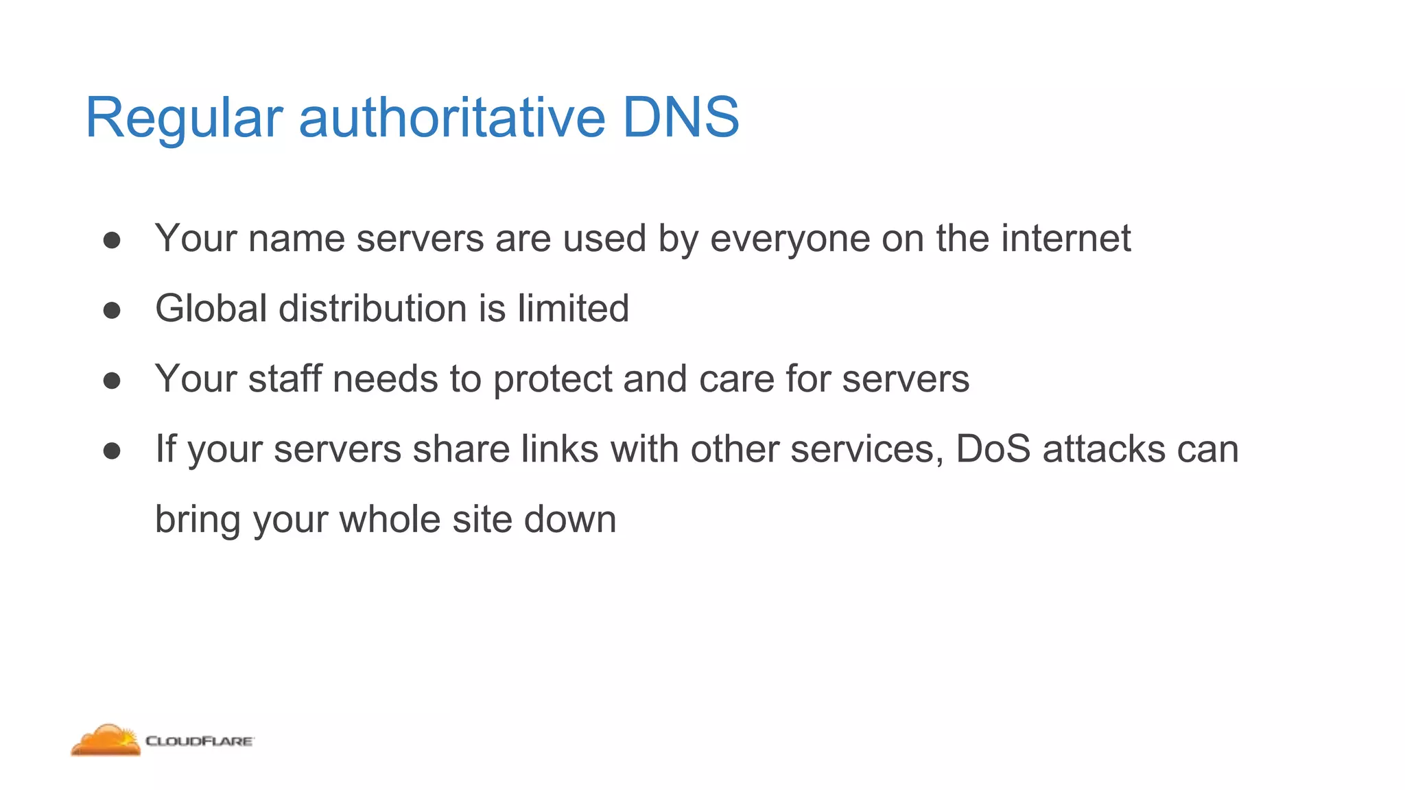 Regular authoritative DNS
● Your name servers are used by everyone on the internet
● Global distribution is limited
● Your staff needs to protect and care for servers
● If your servers share links with other services, DoS attacks can
bring your whole site down
 