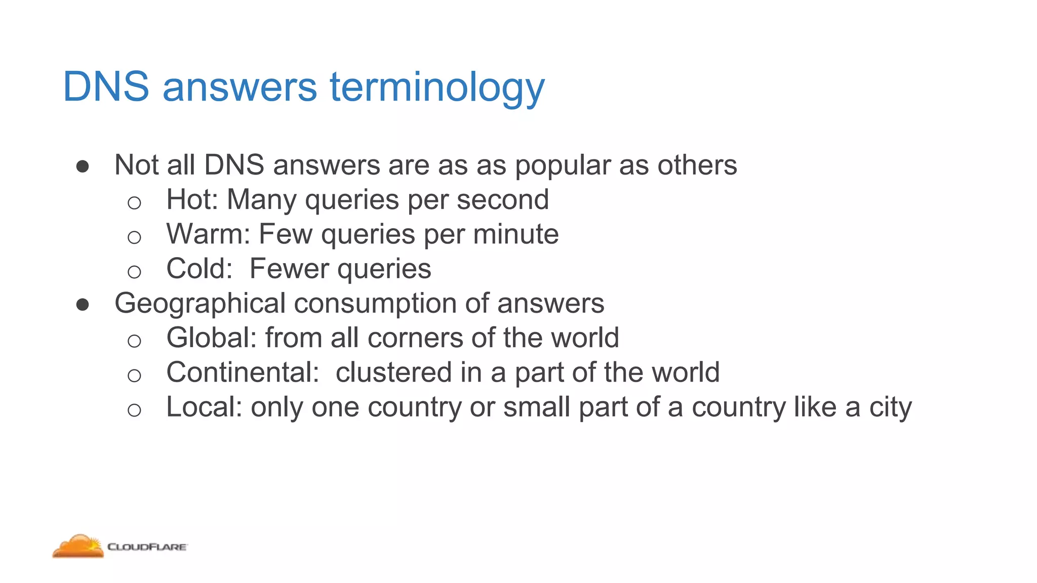 DNS answers terminology
● Not all DNS answers are as as popular as others
o Hot: Many queries per second
o Warm: Few queries per minute
o Cold: Fewer queries
● Geographical consumption of answers
o Global: from all corners of the world
o Continental: clustered in a part of the world
o Local: only one country or small part of a country like a city
 