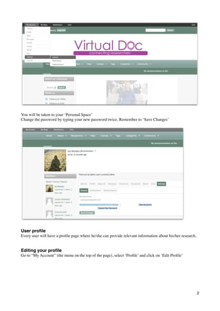 You will be taken to your ‘Personal Space’
Change the password by typing your new password twice. Remember to ‘Save Changes’




User proﬁle
Every user will have a proﬁle page where he/she can provide relevant information about his/her research.


Editing your proﬁle
Go to “My Account” (the menu on the top of the page), select ‘Proﬁle’ and click on ‘Edit Proﬁle’




                                                                                                           2
 