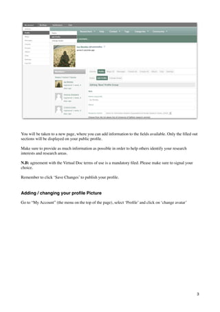 You will be taken to a new page, where you can add information to the ﬁelds available. Only the ﬁlled out
sections will be displayed on your public proﬁle.

Make sure to provide as much information as possible in order to help others identify your research
interests and research areas.

N.B: agreement with the Virtual Doc terms of use is a mandatory ﬁled. Please make sure to signal your
choice.

Remember to click ‘Save Changes’ to publish your proﬁle.


Adding / changing your proﬁle Picture

Go to “My Account” (the menu on the top of the page), select ‘Proﬁle’ and click on ‘change avatar’




                                                                                                        3
 