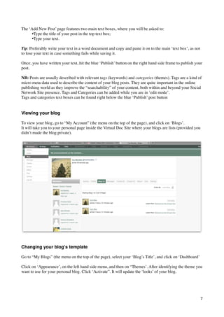 The ‘Add New Post’ page features two main text boxes, where you will be asked to:
      •Type the title of your post in the top text box;	

      •Type your text.

Tip: Preferably write your text in a word document and copy and paste it on to the main ‘text box’, as not
to lose your text in case something fails while saving it.

Once, you have written your text, hit the blue ‘Publish’ button on the right hand side frame to publish your
post.

NB: Posts are usually described with relevant tags (keywords) and categories (themes). Tags are a kind of
micro meta-data used to describe the content of your blog posts. They are quite important in the online
publishing world as they improve the “searchability” of your content, both within and beyond your Social
Network Site presence. Tags and Categories can be added while you are in ‘edit mode’.
Tags and categories text boxes can be found right below the blue ‘Publish’ post button


Viewing your blog

To view your blog, go to “My Account” (the menu on the top of the page), and click on ‘Blogs’.
It will take you to your personal page inside the Virtual Doc Site where your blogs are lists (provided you
didn’t made the blog private).




Changing your blogʼs template

Go to “My Blogs” (the menu on the top of the page), select your ‘Blog’s Title’, and click on ‘Dashboard’

Click on ‘Appearance’, on the left hand side menu, and then on “Themes’. After identifying the theme you
want to use for your personal blog. Click ‘Activate”. It will update the ‘looks’ of your blog.




                                                                                                              7
 