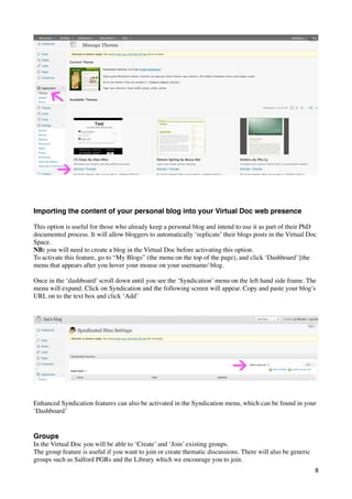 Importing the content of your personal blog into your Virtual Doc web presence

This option is useful for those who already keep a personal blog and intend to use it as part of their PhD
documented process. It will allow bloggers to automatically ‘replicate’ their blogs posts in the Virtual Doc
Space.
NB: you will need to create a blog in the Virtual Doc before activating this option.
To activate this feature, go to “My Blogs” (the menu on the top of the page), and click ‘Dashboard’ [the
menu that appears after you hover your mouse on your username/ blog.

Once in the ‘dashboard’ scroll down until you see the ‘Syndication’ menu on the left hand side frame. The
menu will expand. Click on Syndication and the following screen will appear. Copy and paste your blog’s
URL on to the text box and click ‘Add’




Enhanced Syndication features can also be activated in the Syndication menu, which can be found in your
‘Dashboard’


Groups
In the Virtual Doc you will be able to ‘Create’ and ‘Join’ existing groups.
The group feature is useful if you want to join or create thematic discussions. There will also be generic
groups such as Salford PGRs and the Library which we encourage you to join.
                                                                                                             8
 
