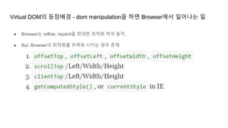 Virtual DOM의 등장배경 - dom manipulation을 하면 Browser에서 일어나는 일
● Browser는 reflow, repaint을 최대한 최적화 하여 동작.
● But, Browser의 최적화를 무력화 시키는 경우 존재
 