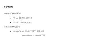 Contents
Virtual DOM 이해하기
● Virtual DOM의 등장배경
● Virtual DOM의 concept
Virtual DOM 만들기
● Simple Virtual DOM FW을 만들어 보자
(virtual DOM의 internal 구현)
 