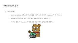 Virtual DOM 정리
● 그래서 뭐?
○ dom manipulation을 최소화 하는 방법을 사용하는게 좋다 (꼭 virtual dom이 아니어도…)
○ virtual dom의 원리를 알고 쓰는게 좋다 (web 개발자라면 특히나…)
○ 이 자료를 보고, virtual dom에 대한 기본 개념 이해가 높아졌으면 좋겠다...
 