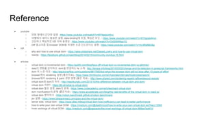 Reference
● youtube
○ 만화 형태의 간단한 설명 - https://www.youtube.com/watch?v=BYbgopx44vo
○ 바벨에서 세미나 발표한 설명, data-binding에 초점, 핵심은 비슷, - https://www.youtube.com/watch?v=BYbgopx44vo
○ 간단하고 핵심적인 5분 이하 동영상 - https://www.youtube.com/watch?v=OoS5AK6qz1Q
○ Diff 알고리즘 및 browser DOM을 최대한 조금 건드린다는 설명 - https://www.youtube.com/watch?v=mLMfx8BEt8g
● ppt
○ why and how to use virtual dom - https://www.slideshare.net/DaiweiLu/why-and-how-to-use-virtual-dom
○ reactjs - https://facebook.github.io/react/blog/2014/02/15/community-roundup-16.html
● articles
○ virtual dom vs incremental dom - https://auth0.com/blog/face-off-virtual-dom-vs-incremental-dom-vs-glimmer/
○ data의 변화를 감지하고, dom을 변경하는 fw 소개 - http://teropa.info/blog/2015/03/02/change-and-its-detection-in-javascript-frameworks.html
○ dom 이 느린 이유 - http://stackoverflow.com/questions/6817093/but-whys-the-browser-dom-still-so-slow-after-10-years-of-effort
○ browser에서 rendering 설명 (좋은자료) - https://www.html5rocks.com/en/tutorials/internals/howbrowserswork/
○ browser에서 rendering & paint 관련 설명 (좋은 자료) - http://www.phpied.com/rendering-repaint-reflowrelayout-restyle/
○ virtual dom와 dom의 차이 - http://reactkungfu.com/2015/10/the-difference-between-virtual-dom-and-dom/
○ virtual dom 이란? - https://jbi.sh/what-is-virtual-dom/
○ virtual dom 짧은 설명, dom의 문제 - https://www.codecademy.com/articles/react-virtual-dom
○ dom manifulation의 문제 (좋은자료) - https://www.accelebrate.com/blog/the-real-benefits-of-the-virtual-dom-in-react-js/
○ virtual dom 벤치마크 - https://vdom-benchmark.github.io/vdom-benchmark/
○ jsx 설명 - https://www.fullstackreact.com/p/jsx-and-the-virtual-dom/
○ server side, virtual dom - https://www.afas.nl/blog/virtual-dom-how-inefficiency-can-lead-to-better-performance
○ how to write your own virtual DOM - https://medium.com/@deathmood/how-to-write-your-own-virtual-dom-ee74acc13060
○ Inner workings of virtual DOM - https://medium.com/@rajaraodv/the-inner-workings-of-virtual-dom-666ee7ad47cf
 