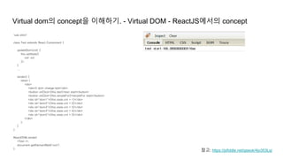 Virtual dom의 concept을 이해하기. - Virtual DOM - ReactJS에서의 concept
"use strict"
class Test extends React.Component {
updateDom(cnt) {
this.setState({
cnt: cnt
});
}
...
render() {
return (
<div>
<div>5 dom change test</div>
<button onClick={this.test}>test start</button>
<button onClick={this.simpleFor}>simpleFor start</button>
<div id="dom1">{this.state.cnt + 1}</div>
<div id="dom2">{this.state.cnt + 2}</div>
<div id="dom3">{this.state.cnt + 3}</div>
<div id="dom4">{this.state.cnt + 4}</div>
<div id="dom5">{this.state.cnt + 5}</div>
</div>
);
}
}
ReactDOM.render(
<Test />,
document.getElementById('root')
);
참고: https://jsfiddle.net/gseok/4jo353Lq/
 