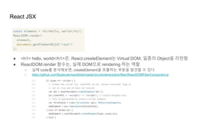 React JSX
● <h1> hello, world</h1>은, React.createElement는 Virtual DOM, 일종의 Object을 리턴함
● ReactDOM.render 함수는, 실제 DOM으로 rendering 하는 역할
○ 실제 code를 분석해보면, createElement을 호출하는 부분을 발견할 수 있다.
○ https://github.com/facebook/react/blob/master/src/renderers/dom/fiber/ReactDOMFiberComponent.js
 