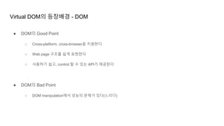 Virtual DOM의 등장배경 - DOM
● DOM의 Good Point
○ Cross-platform, cross-browser을 지원한다
○ Web page 구조를 쉽게 표현한다
○ 사용하기 쉽고, control 할 수 있는 API가 제공된다
● DOM의 Bad Point
○ DOM manipulation에서 성능의 문제가 있다(느리다)
 