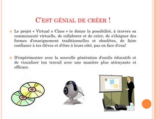 C’EST GÉNIAL DE CRÉER !
   Le projet « Virtual e Class » te donne la possibilité, à travers sa
    communauté virtuelle, de collaborer et de créer, de s'éloigner des
    formes d'enseignement traditionnelles et obsolètes, de faire
    confiance à tes élèves et d’être à leurs côté, pas en face d'eux!


   D’expérimenter avec la nouvelle génération d'outils éducatifs et
    de visualiser ton travail avec une manière plus attrayante et
    efficace.
 