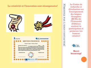 Le Centre de




                                                   N’HESITEZ PAS À NOUS CONTACTER!
La créativité et l'innovation sont récompensées!                                       recherche et
                                                                                     d'évaluation sur
                                                                                     l'enseignement
                                                                                        des langues
                                                                                         étrangères
                                                                                         (RCEL) de
                                                                                        l’Université
                                                                                          d'Athènes
                                                                                         soutient ta
                                                                                     participation et
                                                                                      promeuve ton
                                                                                           humeur
                                                                                           créative!




                                                                                         Merci
                                                                                       beaucoup!
 