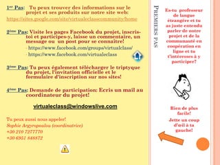 1er Pas: Tu peux trouver des informations sur le




                                                            PREMIERS PAS
                                                                           Es-tu professeur
          projet et ses produits sur notre site web:
                                                                                de langue
https://sites.google.com/site/virtualeclasscommunity/home                   étrangère et tu
                                                                           as juste entendu
2ème Pas: Visite les pages Facebook du projet, inscris-                     parler de notre
        toi et participes-y, laisse un commentaire, un                       projet et de la
        message ou un post pour se connaître!                              communauté en
        • https://www.facebook.com/groups/virtualclass/
                                                                            coopération en
                                                                               ligne et tu
        • https://www.facebook.com/virtualeclass
                                                                            t’intéresses à y
                                                                               participer?
3ème Pas: Tu peux également télécharger le triptyque
        du projet, l'invitation officielle et le
        formulaire d'inscription sur nos sites!

4ème Pas: Demande de participation: Ecris un mail au
        coordinateur du projet!

            virtualeclass@windowslive.com                                    Rien de plus
                                                                                facile!
Tu peux aussi nous appeler!                                                 Jette un coup
Sophie Argyropoulou (coordinatrice)                                           d’œil à ta
+30 210 7277770                                                                gauche!
+30 6951 848872
 