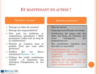 ET MAINTENANT EN ACTION !

         Planifiez vos pas!                       Matériel auxiliaire!

   Partage tes idées de création!           Plan de travail
   Partage des responsabilités!             Organigramme/Emploi de temps
   Fais part tes habiletés et               Notification des pages web, des
    compétences spécifiques ! Elles           links, des blogs, du software, des
    pourraient t’aider tout au long de        trucs        intelligents,     des
    ta collaboration!                         propositions etc.
   Décidez en commun pour le                Des newsletters réguliers avec
    produit final que vous allez              des idées et nouvelles!
    présenter!                               Expérimente–toi          avec   la
   Profitez     des     vos     élèves       technologie! Elle est tentante,
    talentueux! Ecoutez – les!                originale,       amusante       et
   Utilisez des outils numériques            addictive!
    créatifs      et innovants qui           Partage tes créations ou tes
    stimulent l'imagination de vos            idées avec les membres de
    élèves!                                   notre communauté!
 