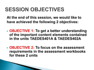 At the end of this session, we would like to
have achieved the following 2 objectives:

   OBJECTIVE 1: To get a better understanding
    of the important content elements contained
    in the units TAEDES401A & TAEDES402A

   OBJECTIVE 2: To focus on the assessment
    requirements in the assessment workbooks
    for these 2 units
 