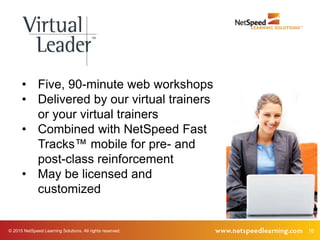 16© 2015 NetSpeed Learning Solutions. All rights reserved.
• Five, 90-minute web workshops
• Delivered by our virtual trainers
or your virtual trainers
• Combined with NetSpeed Fast
Tracks™ mobile for pre- and
post-class reinforcement
• May be licensed and
customized
 