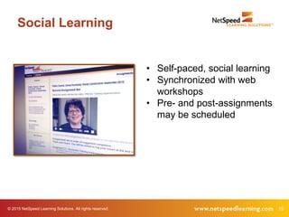 19© 2015 NetSpeed Learning Solutions. All rights reserved.
Social Learning
• Self-paced, social learning
• Synchronized with web
workshops
• Pre- and post-assignments
may be scheduled
 