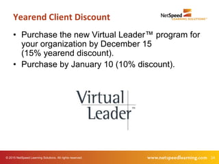 24© 2015 NetSpeed Learning Solutions. All rights reserved.
• Purchase the new Virtual Leader™ program for
your organization by December 15
(15% yearend discount).
• Purchase by January 10 (10% discount).
Yearend Client Discount
 