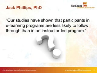 Jack Phillips, PhD


     ―Our studies have shown that participants in
     e-learning programs are less likely to follow
     through than in an instructor-led program.‖




© 2012 NetSpeed Learning Solutions. All rights reserved.   13
 