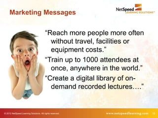 Marketing Messages


                                         ―Reach more people more often
                                           without travel, facilities or
                                           equipment costs.‖
                                         ―Train up to 1000 attendees at
                                           once, anywhere in the world.‖
                                         ―Create a digital library of on-
                                           demand recorded lectures….‖


© 2012 NetSpeed Learning Solutions. All rights reserved.                    18
 
