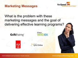 Marketing Messages


     What is the problem with these
     marketing messages and the goal of
     delivering effective learning programs?




© 2012 NetSpeed Learning Solutions. All rights reserved.   19
 