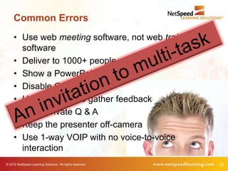 Common Errors
     • Use web meeting software, not web training
       software
     • Deliver to 1000+ people
     • Show a PowerPoint and lecture
     • Disable Chat
     • Use two Polls to gather feedback
     • Allow private Q & A
     • Keep the presenter off-camera
     • Use 1-way VOIP with no voice-to-voice
       interaction
© 2012 NetSpeed Learning Solutions. All rights reserved.   20
 