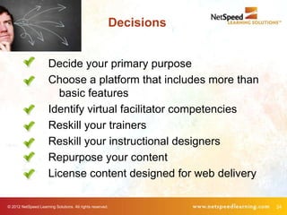 Decisions


                      Decide your primary purpose
                      Choose a platform that includes more than
                        basic features
                      Identify virtual facilitator competencies
                      Reskill your trainers
                      Reskill your instructional designers
                      Repurpose your content
                      License content designed for web delivery

© 2012 NetSpeed Learning Solutions. All rights reserved.               24
 