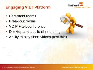 Engaging VILT Platform

     •     Persistent rooms
     •     Break-out rooms
     •     VOIP + teleconference
     •     Desktop and application sharing
     •     Ability to play short videos (test this)




© 2012 NetSpeed Learning Solutions. All rights reserved.   27
 