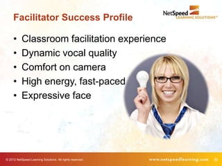 Facilitator Success Profile

     •     Classroom facilitation experience
     •     Dynamic vocal quality
     •     Comfort on camera
     •     High energy, fast-paced
     •     Expressive face




© 2012 NetSpeed Learning Solutions. All rights reserved.   30
 