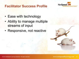 Facilitator Success Profile


     • Ease with technology
     • Ability to manage multiple
       streams of input
     • Responsive, not reactive




© 2012 NetSpeed Learning Solutions. All rights reserved.   31
 