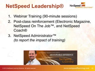 NetSpeed Leadership®
         1. Webinar Training (90-minute sessions)
         2. Post-class reinforcement (Electronic Magazine,
            NetSpeed On The Job™, and NetSpeed
            Coach®
         3. NetSpeed Administrator™
            (to report the impact of training)




© 2012 NetSpeed Learning Solutions. All rights reserved.     43
 