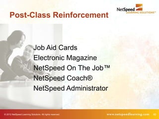Post-Class Reinforcement



                             Job Aid Cards
                             Electronic Magazine
                             NetSpeed On The Job™
                             NetSpeed Coach®
                             NetSpeed Administrator


© 2012 NetSpeed Learning Solutions. All rights reserved.   46
 