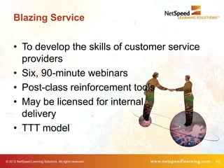 Blazing Service


     • To develop the skills of customer service
       providers
     • Six, 90-minute webinars
     • Post-class reinforcement tools
     • May be licensed for internal
       delivery
     • TTT model


© 2012 NetSpeed Learning Solutions. All rights reserved.   48
 