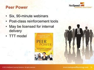 Peer Power

     • Six, 90-minute webinars
     • Post-class reinforcement tools
     • May be licensed for internal
       delivery
     • TTT model




© 2012 NetSpeed Learning Solutions. All rights reserved.   50
 