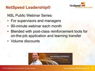 NetSpeed Leadership®
        NSL Public Webinar Series:
        • For supervisors and managers
        • 90-minute webinar each month
        • Blended with post-class reinforcement tools for
          on-the-job application and learning transfer
        • Volume discounts




© 2012 NetSpeed Learning Solutions. All rights reserved.    52
 