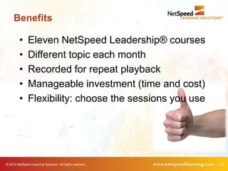 Benefits

         •     Eleven NetSpeed Leadership® courses
         •     Different topic each month
         •     Recorded for repeat playback
         •     Manageable investment (time and cost)
         •     Flexibility: choose the sessions you use




© 2012 NetSpeed Learning Solutions. All rights reserved.   53
 