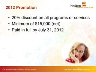 2012 Promotion

         • 20% discount on all programs or services
         • Minimum of $15,000 (net)
         • Paid in full by July 31, 2012




© 2012 NetSpeed Learning Solutions. All rights reserved.   57
 