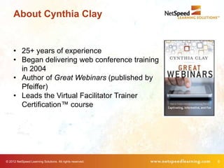 About Cynthia Clay


     • 25+ years of experience
     • Began delivering web conference training
       in 2004
     • Author of Great Webinars (published by
       Pfeiffer)
     • Leads the Virtual Facilitator Trainer
       Certification™ course




© 2012 NetSpeed Learning Solutions. All rights reserved.   6
 