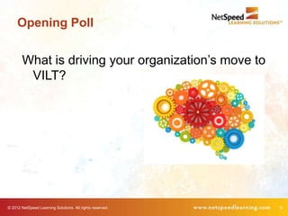 Opening Poll


        What is driving your organization’s move to
         VILT?




© 2012 NetSpeed Learning Solutions. All rights reserved.   9
 