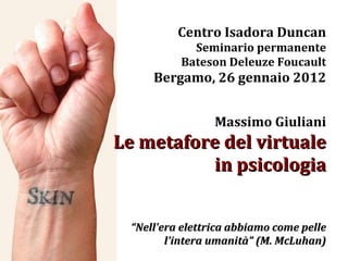 Centro Isadora Duncan Seminario permanente Bateson Deleuze Foucault Bergamo, 26 gennaio 2012 Massimo Giuliani Le metafore del virtuale in psicologia “ Nell'era elettrica abbiamo come pelle l'intera umanità” (M. McLuhan) 