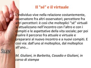 Il “sé” e il virtuale L’individuo vive nella relazione costantemente, osservatore fra altri osservatori; percettore fra altri percettori: è così che molteplici “sé” virtuali si attualizzano nell’incontro con l’altro e con i compiti e le aspettative della vita sociale; per poi risalire il percorso fra attuale e virtuale e prepararsi al nuovo incontro e a nuovi compiti. E così via: dall’uno al molteplice, dal molteplice all’uno... M. Giuliani, in Barbetta, Casadio e Giuliani, in corso di stampa 