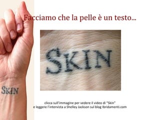 Facciamo che la pelle è un testo... clicca sull’immagine per vedere il video di “Skin” e leggere l’intervista a Shelley Jackson sul blog Ibridamenti.com 