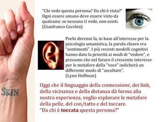 “ Chi vede questa persona? Da chi è vista?” Ogni essere umano deve essere visto da qualcuno: se nessuno ti vede, non esisti. (Gianfranco Cecchin) Oggi che il linguaggio della connessione, dei link, della vicinanza e della distanza dà forma alla nostra esperienza, voglio esplorare le metafore della pelle, del con/tatto e del toccare. “ Da chi è  toccata  questa persona?” Pochi decenni fa, in base all’interesse per la psicologia umanistica, la parola chiave era “sentimenti”. I più recenti modelli cognitivi hanno dato la priorità ai modi di “vedere”, e presumo che nel futuro il crescente interesse per le metafore della “voce” indicherà un differente modo di “ascoltare”. (Lynn Hoffman) 