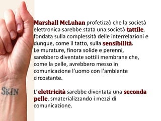 Marshall McLuhan  profetizzò che la società elettronica sarebbe stata una società  tattile , fondata sulla complessità delle interrelazioni e dunque, come il tatto, sulla  sensibilità . Le murature, finora solide e perenni, sarebbero diventate sottili membrane che, come la pelle, avrebbero messo in comunicazione l’uomo con l’ambiente circostante. L’ elettricità  sarebbe diventata una  seconda pelle , smaterializzando i mezzi di comunicazione. 