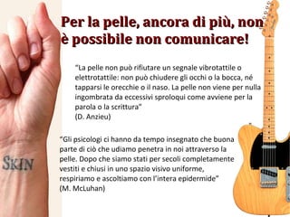 “ La pelle non può rifiutare un segnale vibrotattile o elettrotattile: non può chiudere gli occhi o la bocca, né tapparsi le orecchie o il naso. La pelle non viene per nulla ingombrata da eccessivi sproloqui come avviene per la parola o la scrittura” (D. Anzieu) Per la pelle, ancora di più, non è possibile non comunicare! “ Gli psicologi ci hanno da tempo insegnato che buona parte di ciò che udiamo penetra in noi attraverso la pelle. Dopo che siamo stati per secoli completamente vestiti e chiusi in uno spazio visivo uniforme, respiriamo e ascoltiamo con l’intera epidermide” (M. McLuhan) 